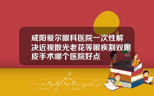 咸阳爱尔眼科医院一次性解决近视散光老花等眼疾割双眼皮手术哪个医院好点