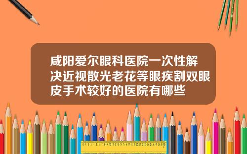 咸阳爱尔眼科医院一次性解决近视散光老花等眼疾割双眼皮手术较好的医院有哪些