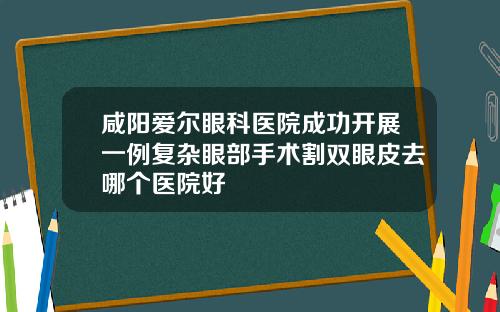 咸阳爱尔眼科医院成功开展一例复杂眼部手术割双眼皮去哪个医院好