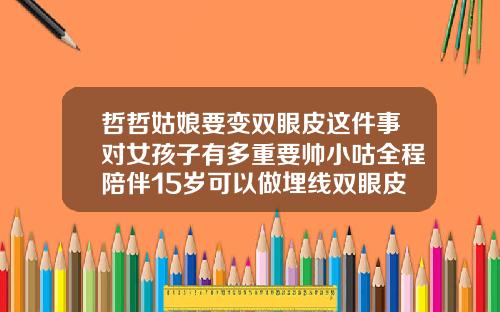 哲哲姑娘要变双眼皮这件事对女孩子有多重要帅小咕全程陪伴15岁可以做埋线双眼皮吗女