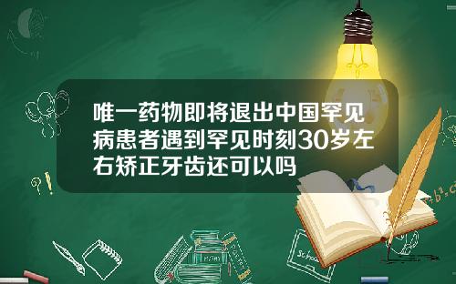 唯一药物即将退出中国罕见病患者遇到罕见时刻30岁左右矫正牙齿还可以吗