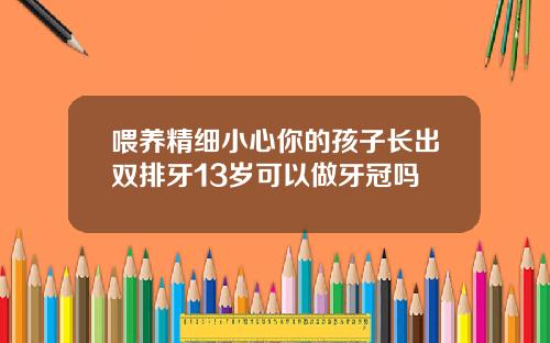 喂养精细小心你的孩子长出双排牙13岁可以做牙冠吗