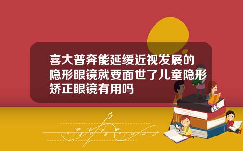 喜大普奔能延缓近视发展的隐形眼镜就要面世了儿童隐形矫正眼镜有用吗