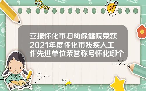 喜报怀化市妇幼保健院荣获2021年度怀化市残疾人工作先进单位荣誉称号怀化哪个整形医院好