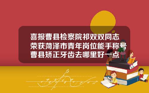 喜报曹县检察院祁双双同志荣获菏泽市青年岗位能手称号曹县矫正牙齿去哪里好一点