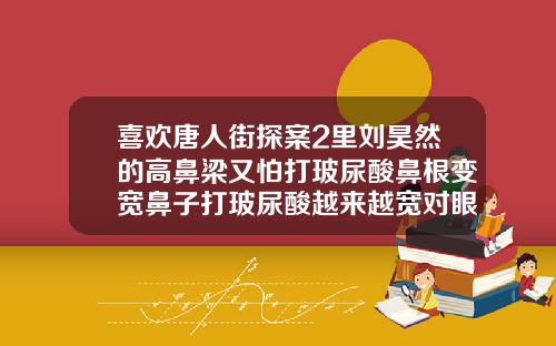 喜欢唐人街探案2里刘昊然的高鼻梁又怕打玻尿酸鼻根变宽鼻子打玻尿酸越来越宽对眼睛有危害吗