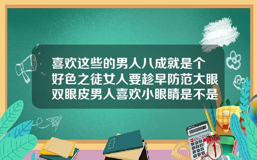 喜欢这些的男人八成就是个好色之徒女人要趁早防范大眼双眼皮男人喜欢小眼睛是不是好色