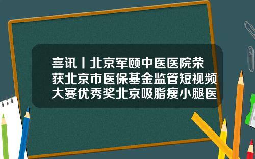 喜讯丨北京军颐中医医院荣获北京市医保基金监管短视频大赛优秀奖北京吸脂瘦小腿医院排名
