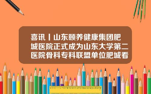 喜讯丨山东颐养健康集团肥城医院正式成为山东大学第二医院骨科专科联盟单位肥城看眼睛医院哪家好