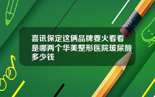 喜讯保定这俩品牌要火看看是哪两个华美整形医院玻尿酸多少钱