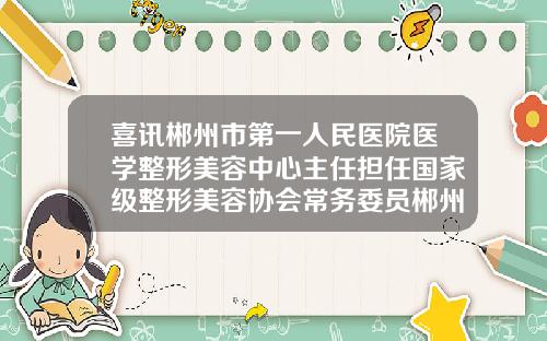 喜讯郴州市第一人民医院医学整形美容中心主任担任国家级整形美容协会常务委员郴州医美国际整形