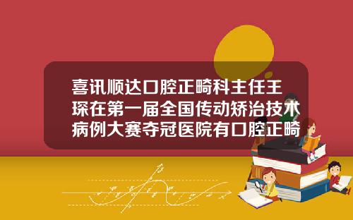 喜讯顺达口腔正畸科主任王琛在第一届全国传动矫治技术病例大赛夺冠医院有口腔正畸科