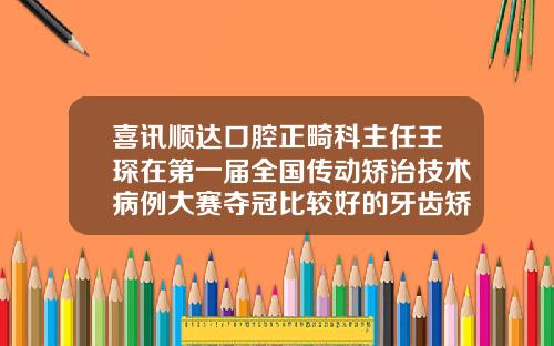 喜讯顺达口腔正畸科主任王琛在第一届全国传动矫治技术病例大赛夺冠比较好的牙齿矫正牙科医生