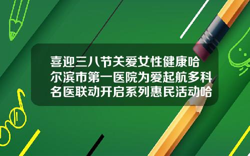 喜迎三八节关爱女性健康哈尔滨市第一医院为爱起航多科名医联动开启系列惠民活动哈尔滨正畸科医院排名