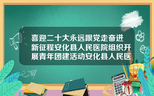 喜迎二十大永远跟党走奋进新征程安化县人民医院组织开展青年团建活动安化县人民医院牙科