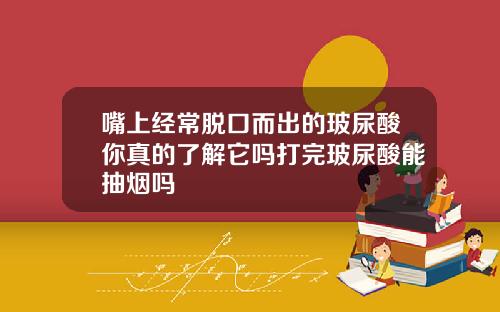 嘴上经常脱口而出的玻尿酸你真的了解它吗打完玻尿酸能抽烟吗