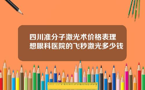 四川准分子激光术价格表理想眼科医院的飞秒激光多少钱