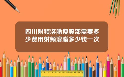 四川射频溶脂瘦腹部需要多少费用射频溶脂多少钱一次