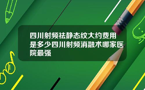 四川射频祛静态纹大约费用是多少四川射频消融术哪家医院最强