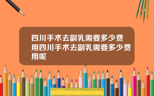 四川手术去副乳需要多少费用四川手术去副乳需要多少费用呢