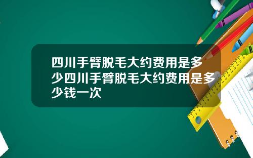 四川手臂脱毛大约费用是多少四川手臂脱毛大约费用是多少钱一次