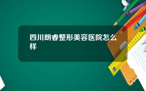 四川朗睿整形美容医院怎么样