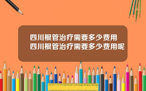 四川根管治疗需要多少费用四川根管治疗需要多少费用呢