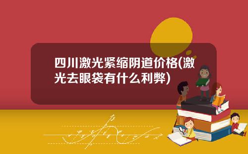 四川激光紧缩阴道价格(激光去眼袋有什么利弊)