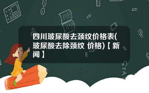 四川玻尿酸去颈纹价格表(玻尿酸去除颈纹 价格)【新闻】