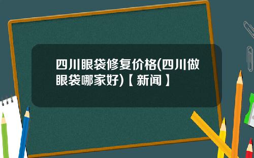 四川眼袋修复价格(四川做眼袋哪家好)【新闻】