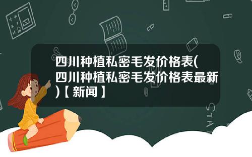 四川种植私密毛发价格表(四川种植私密毛发价格表最新)【新闻】