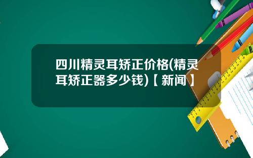 四川精灵耳矫正价格(精灵耳矫正器多少钱)【新闻】