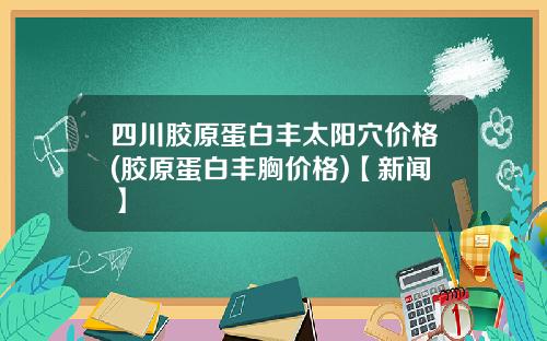 四川胶原蛋白丰太阳穴价格(胶原蛋白丰胸价格)【新闻】