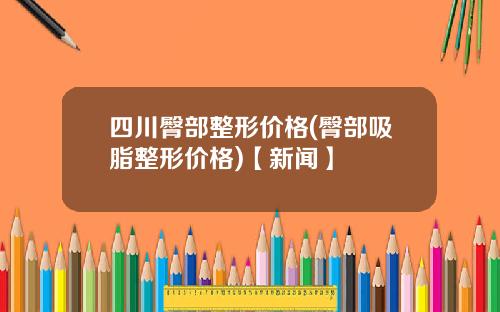四川臀部整形价格(臀部吸脂整形价格)【新闻】