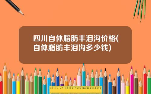 四川自体脂肪丰泪沟价格(自体脂肪丰泪沟多少钱)