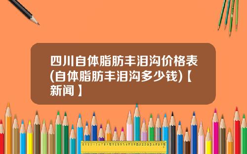 四川自体脂肪丰泪沟价格表(自体脂肪丰泪沟多少钱)【新闻】
