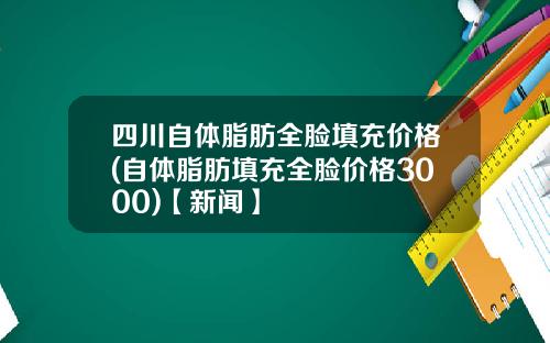 四川自体脂肪全脸填充价格(自体脂肪填充全脸价格3000)【新闻】