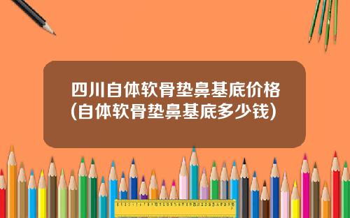 四川自体软骨垫鼻基底价格(自体软骨垫鼻基底多少钱)