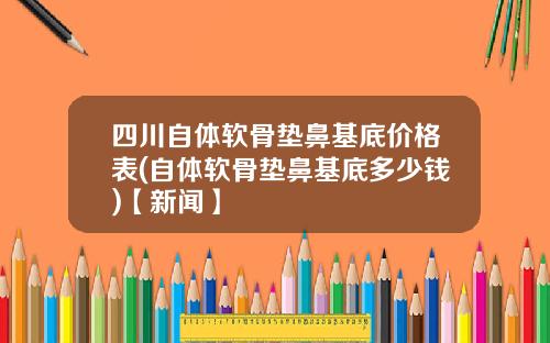 四川自体软骨垫鼻基底价格表(自体软骨垫鼻基底多少钱)【新闻】