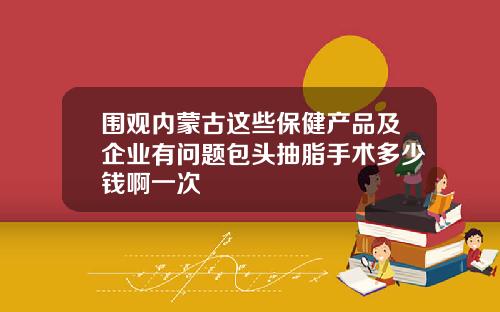围观内蒙古这些保健产品及企业有问题包头抽脂手术多少钱啊一次