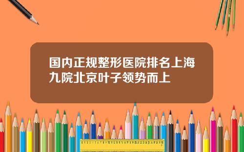 国内正规整形医院排名上海九院北京叶子领势而上