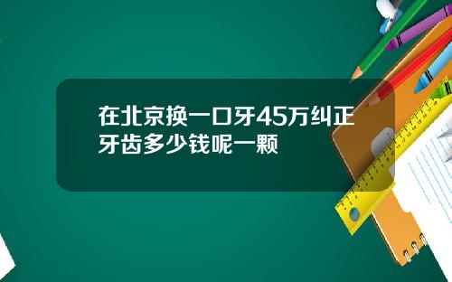 在北京换一口牙45万纠正牙齿多少钱呢一颗