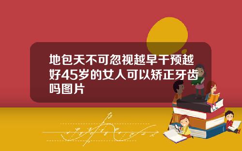 地包天不可忽视越早干预越好45岁的女人可以矫正牙齿吗图片