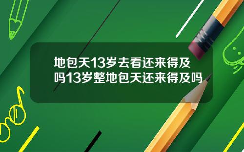 地包天13岁去看还来得及吗13岁整地包天还来得及吗