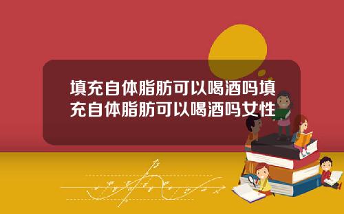 填充自体脂肪可以喝酒吗填充自体脂肪可以喝酒吗女性