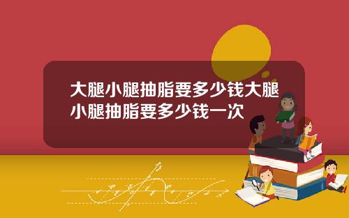 大腿小腿抽脂要多少钱大腿小腿抽脂要多少钱一次