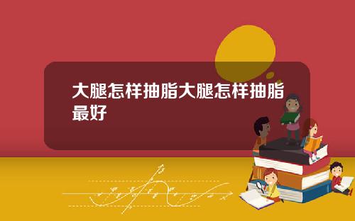 大腿怎样抽脂大腿怎样抽脂最好
