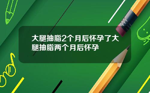 大腿抽脂2个月后怀孕了大腿抽脂两个月后怀孕