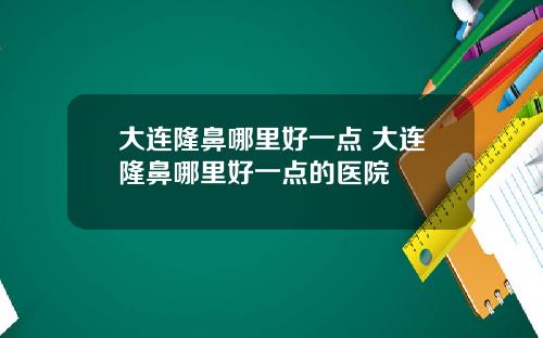 大连隆鼻哪里好一点 大连隆鼻哪里好一点的医院