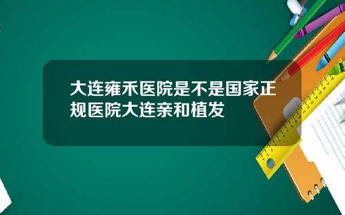 大连雍禾医院是不是国家正规医院大连亲和植发